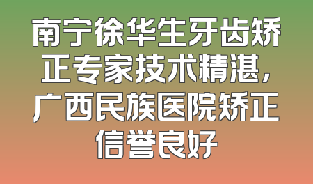 南宁徐华生牙齿矫正专家技术精湛，广西民族医院矫正信誉良好