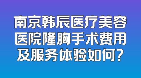 南京韩辰医疗美容医院隆胸手术费用及服务体验如何？