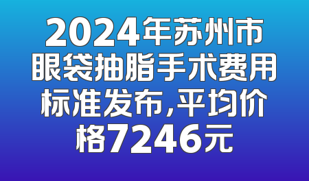 2024年苏州市眼袋抽脂手术费用标准发布，平均价格7246元