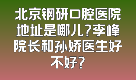 北京钢研口腔医院地址是哪儿？李峰院长和孙娇医生好不好？