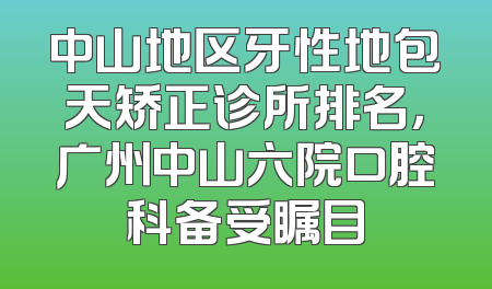 中山地区牙性地包天矫正诊所排名，广州中山六院口腔科备受瞩目