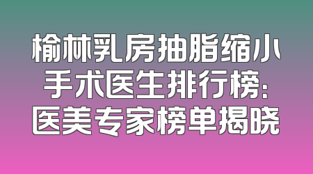 榆林乳房抽脂缩小手术医生排行榜：医美专家榜单揭晓
