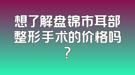 想了解盘锦市耳部整形手术的价格吗？