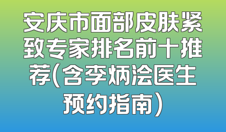 安庆市面部皮肤紧致专家排名前十推荐（含李炳浍医生预约指南）