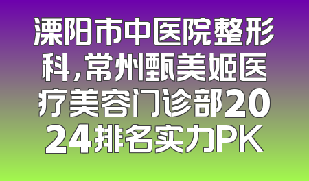 溧阳市中医院整形科，常州甄美姬医疗美容门诊部2024排名实力PK