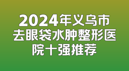 2024年义乌市去眼袋水肿整形医院十强推荐