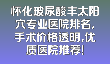 怀化玻尿酸丰太阳穴专业医院排名，手术价格透明，优质医院推荐！