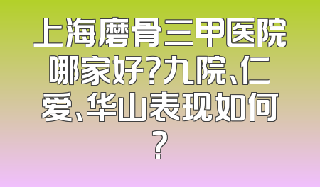 上海磨骨三甲医院哪家好？九院、仁爱、华山表现如何？