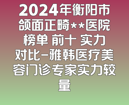 2024年衡阳市颌面正畸**医院榜单 前十 实力对比-雅韩医疗美容门诊专家实力较量