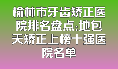 榆林市牙齿矫正医院排名盘点：地包天矫正上榜十强医院名单