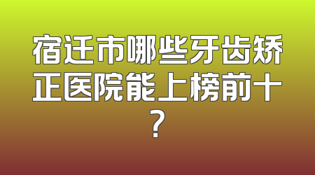 宿迁市哪些牙齿矫正医院能上榜前十？