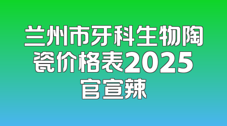兰州市牙科生物陶瓷价格表2025官宣辣