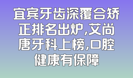 宜宾牙齿深覆合矫正排名出炉，艾尚唐牙科上榜，口腔健康有保障