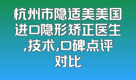 杭州市隐适美美国进口隐形矫正医生，技术，口碑点评对比