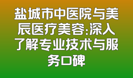 盐城市中医院与美辰医疗美容：深入了解专业技术与服务口碑