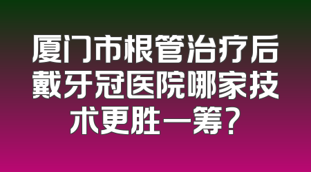厦门市根管治疗后戴牙冠医院哪家技术更胜一筹？