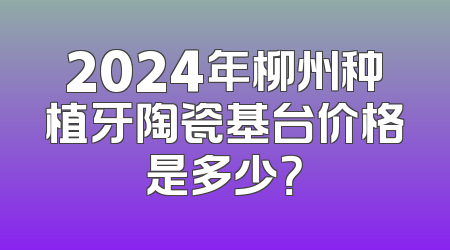 2024年柳州种植牙陶瓷基台价格是多少？