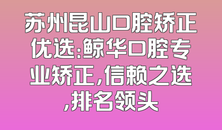 苏州昆山口腔矫正优选：鲸华口腔专业矫正，信赖之选，排名领头