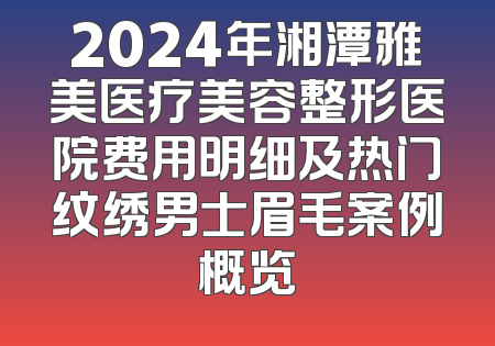 2024年湘潭雅美医疗美容整形医院费用明细及热门纹绣男士眉毛案例概览
