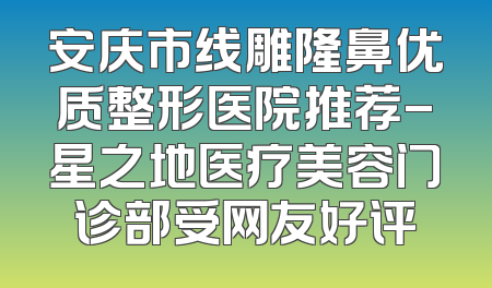 安庆市线雕隆鼻优质整形医院推荐-星之地医疗美容门诊部受网友好评