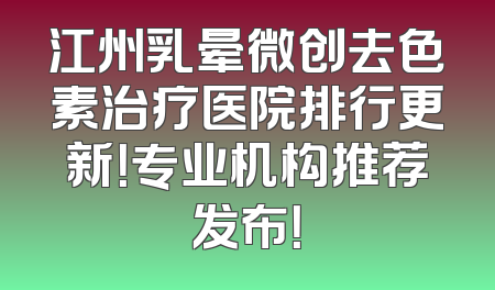 江州乳晕微创去色素治疗医院排行更新！专业机构推荐发布！