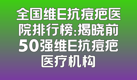全国维E抗痘疤医院排行榜：揭晓前50强维E抗痘疤医疗机构