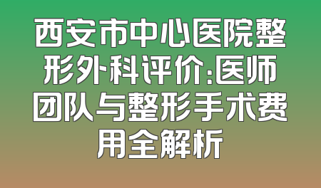 西安市中心医院整形外科评价：医师团队与整形手术费用全解析