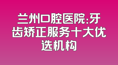 兰州口腔医院：牙齿矫正服务十大优选机构