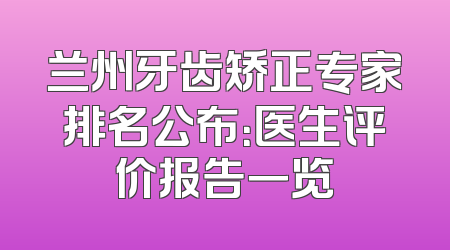 兰州牙齿矫正专家排名公布：医生评价报告一览