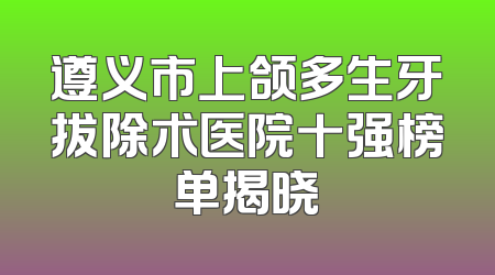 遵义市上颌多生牙拔除术医院十强榜单揭晓
