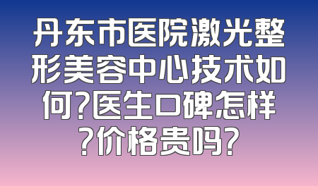 丹东市医院激光整形美容中心技术如何？医生口碑怎样？价格贵吗？