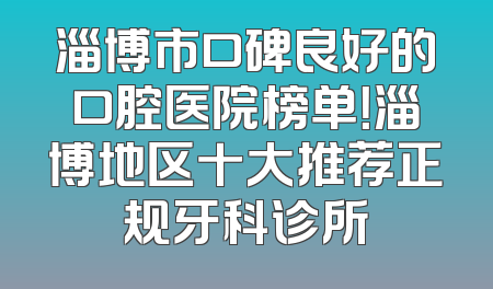淄博市口碑良好的口腔医院榜单！淄博地区十大推荐正规牙科诊所
