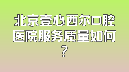 北京壹心西尔口腔医院服务质量如何？