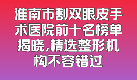 淮南市割双眼皮手术医院前十名榜单揭晓，精选整形机构不容错过