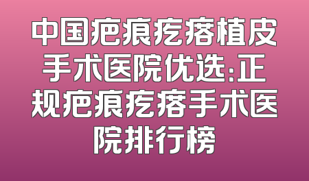 中国疤痕疙瘩植皮手术医院优选：正规疤痕疙瘩手术医院排行榜