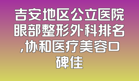吉安地区公立医院眼部整形外科排名，协和医疗美容口碑佳