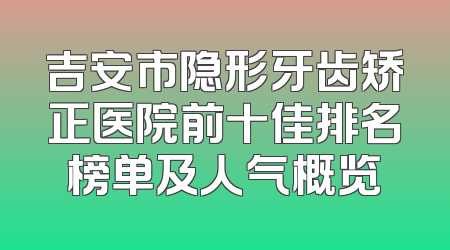 吉安市隐形牙齿矫正医院前十佳排名榜单及人气概览