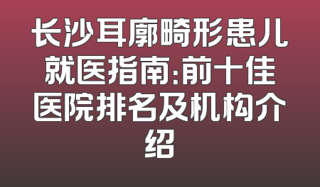 长沙耳廓畸形患儿就医指南：前十佳医院排名及机构介绍