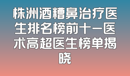 株洲酒糟鼻治疗医生排名榜前十_医术高超医生榜单揭晓
