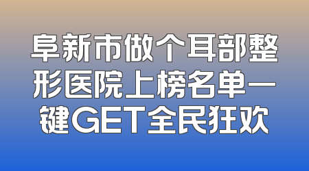阜新市做个耳部整形医院上榜名单一键GET全民狂欢