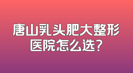 唐山乳头肥大整形医院怎么选？