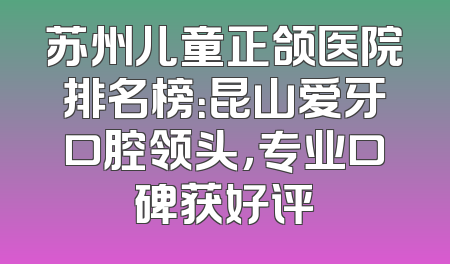 苏州儿童正颌医院排名榜：昆山爱牙口腔领头，专业口碑获好评