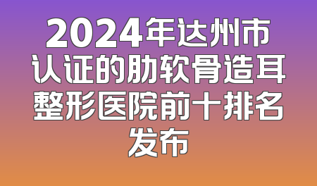 2024年达州市认证的肋软骨造耳整形医院前十排名发布