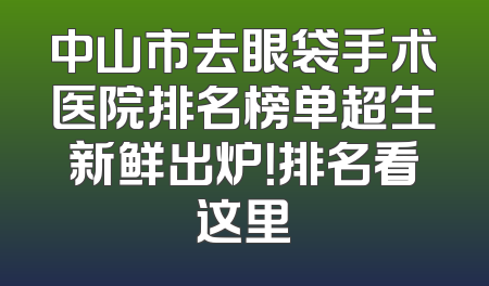 中山市去眼袋手术医院排名榜单超生新鲜出炉！排名看这里