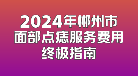 2024年郴州市面部点痣服务费用终极指南