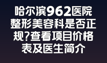哈尔滨962医院整形美容科是否正规？查看项目价格表及医生简介