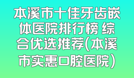 本溪市十佳牙齿嵌体医院排行榜 综合优选推荐（本溪市实惠口腔医院）