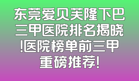 东莞爱贝芙隆下巴三甲医院排名揭晓！医院榜单前三甲重磅推荐！