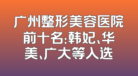 广州整形美容医院前十名：韩妃、华美、广大等入选