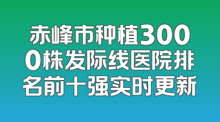 赤峰市种植3000株发际线医院排名前十强实时更新